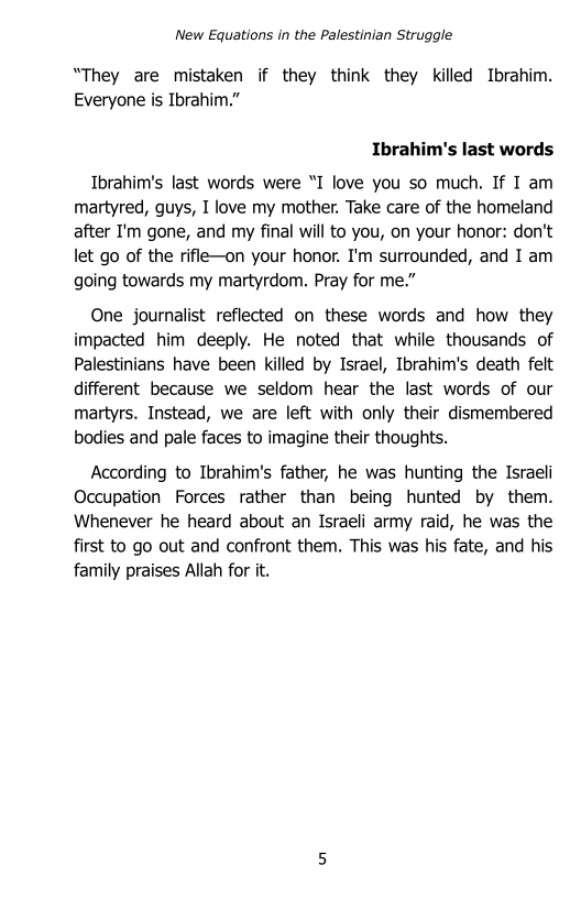 New Equations in the Palestinian Struggle

“They are mistaken if they think they killed Ibrahim.
Everyone is Ibrahim.”

Ibrahim's last words

Ibrahim's last words were “I love you so much. If I am
martyred, guys, I love my mother, Take care of the homeland
after I'm gone, and my final will to you, on your honor: don't
let go of the rifle-on your honor. I'm surrounded, and I am
going towards my martyrdom. Pray for me.”

One journalist reflected on these words and how they
impacted him deeply. He noted that while thousands of
Palestinians have been killed by Israel, Ibrahim's death felt
different because we seldom hear the last words of our
martyrs. Instead, we are left with only their dismembered
bodies and pale faces to imagine their thoughts.

According to Ibrahim's father, he was hunting the Israeli
Occupation Forces rather than being hunted by them.
Whenever he heard about an Israeli army raid, he was the
first to go out and confront them. This was his fate, and his
family praises Allah for it.
